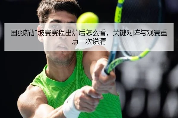 国羽新加坡赛赛程出炉后怎么看，关键对阵与观赛重点一次说清